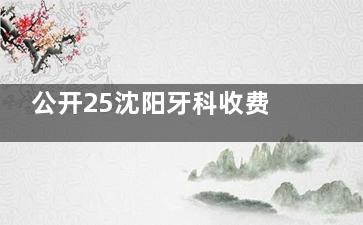 公开25沈阳牙科收费价目表：种牙|牙齿矫正|镶牙|牙齿美白|补牙费用详解